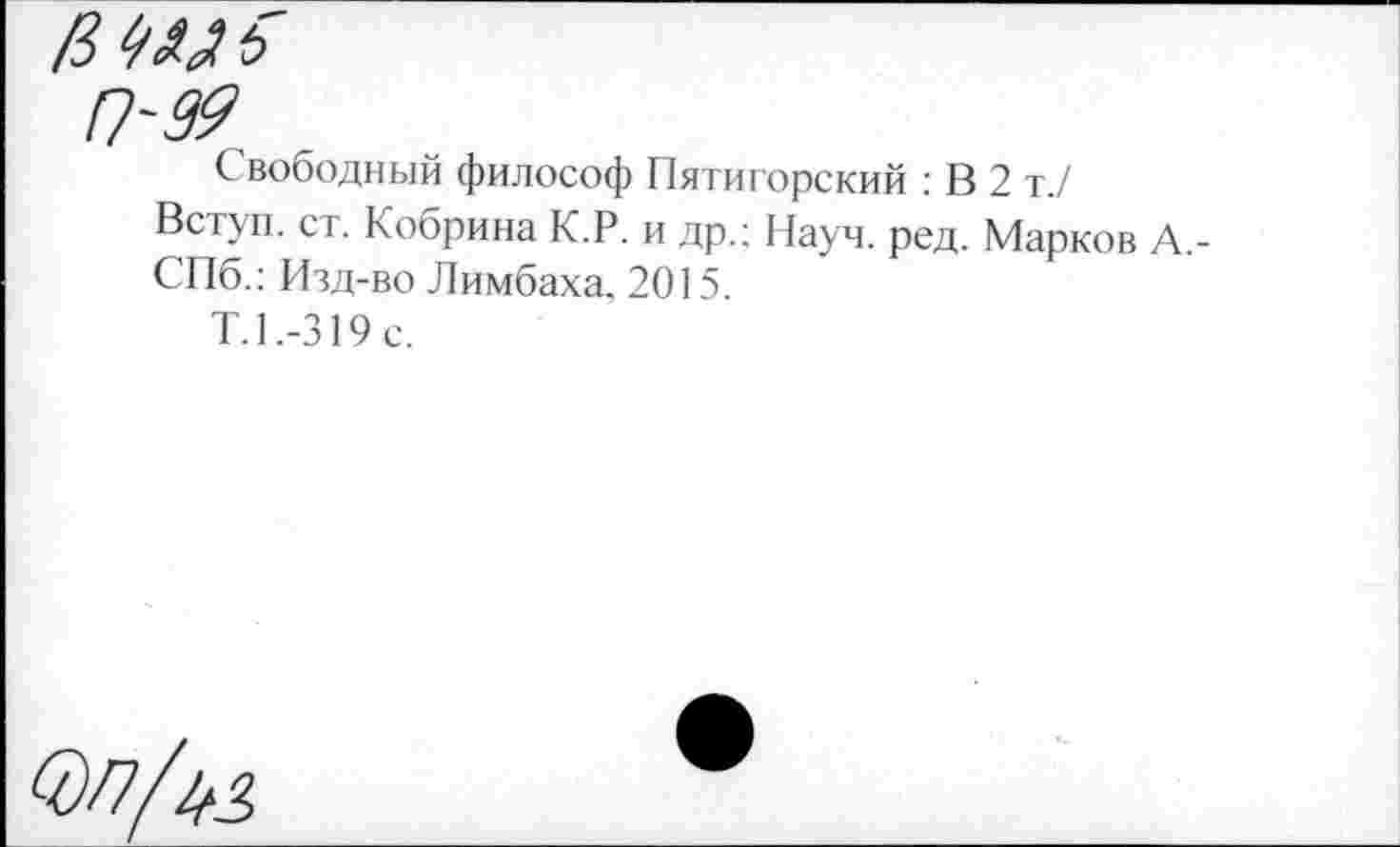 ﻿в Ш ь
П~99
Свободный философ Пятигорский : В 2 т./
Вступ. ст. Кобрина К.Р. и др.: Науч. ред. Марков А,-СПб.: Изд-во Лимбаха. 2015.
Т.1.-319с.
